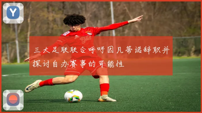 三大足联联合呼吁因凡蒂诺辞职并探讨自办赛事的可能性