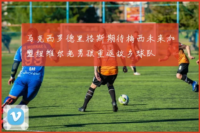 马克西罗德里格斯期待梅西未来加盟纽维尔老男孩重返故乡球队