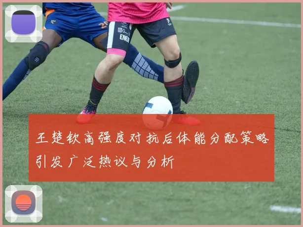 王楚钦高强度对抗后体能分配策略引发广泛热议与分析