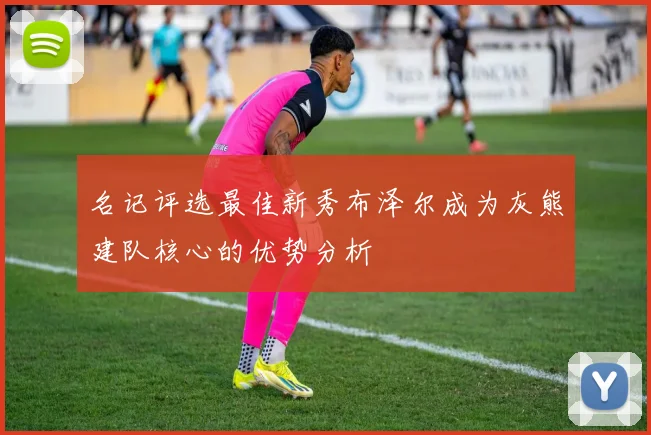 名记评选最佳新秀布泽尔成为灰熊建队核心的优势分析