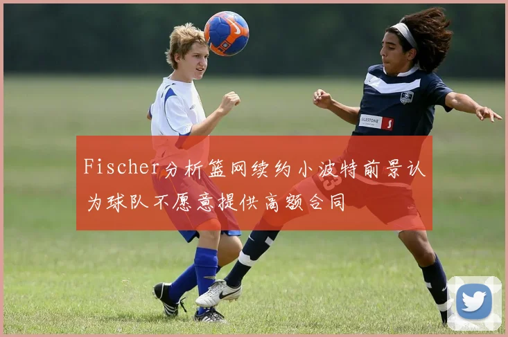 Fischer分析篮网续约小波特前景认为球队不愿意提供高额合同