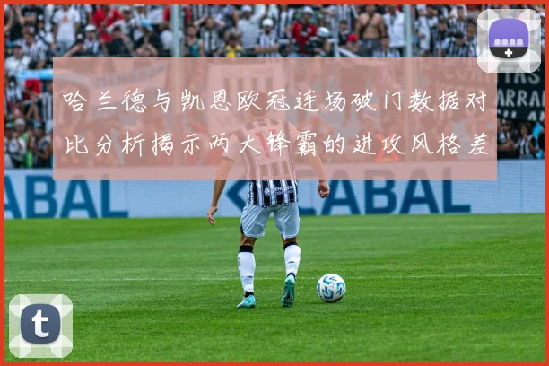 哈兰德与凯恩欧冠连场破门数据对比分析揭示两大锋霸的进攻风格差异