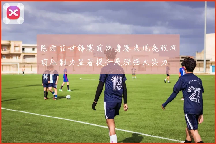 陈雨菲世锦赛前热身赛表现亮眼网前压制力显著提升展现强大实力