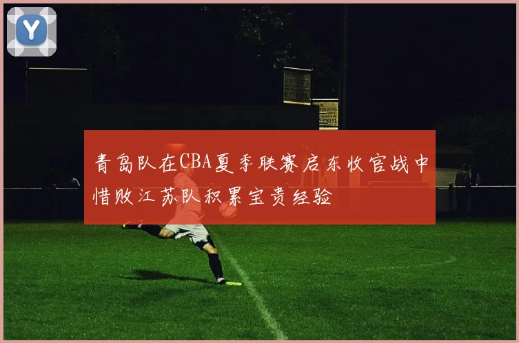 青岛队在CBA夏季联赛启东收官战中惜败江苏队积累宝贵经验