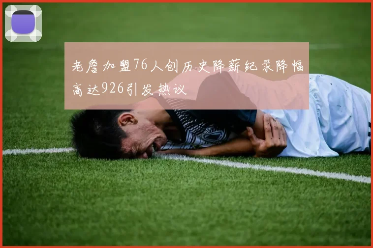 老詹加盟76人创历史降薪纪录降幅高达926引发热议