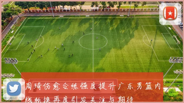周琦伤愈合练强度提升广东男篮内线轮换再度引发关注与期待